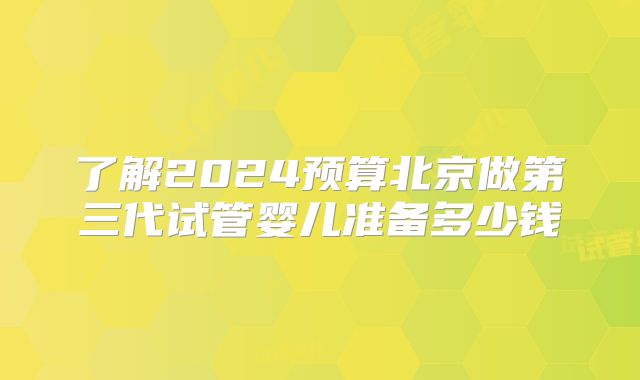 了解2024预算北京做第三代试管婴儿准备多少钱