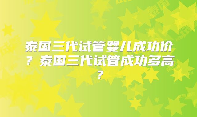 泰国三代试管婴儿成功价?泰国三代试管成功多高?