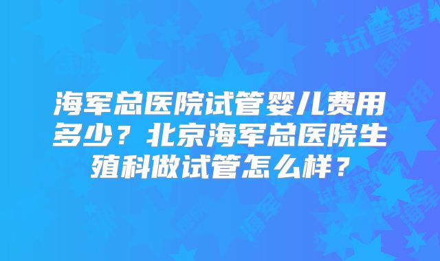 海军总医院试管婴儿费用多少？北京海军总医院生殖科做试管怎么样？