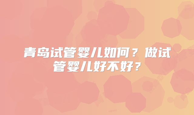 青岛试管婴儿如何？做试管婴儿好不好？
