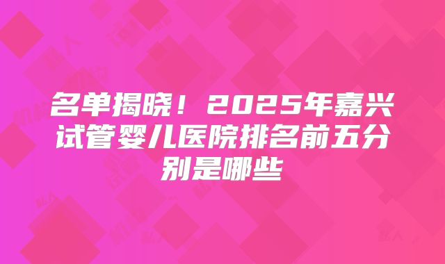 名单揭晓！2025年嘉兴试管婴儿医院排名前五分别是哪些