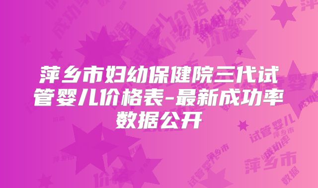 萍乡市妇幼保健院三代试管婴儿价格表-最新成功率数据公开