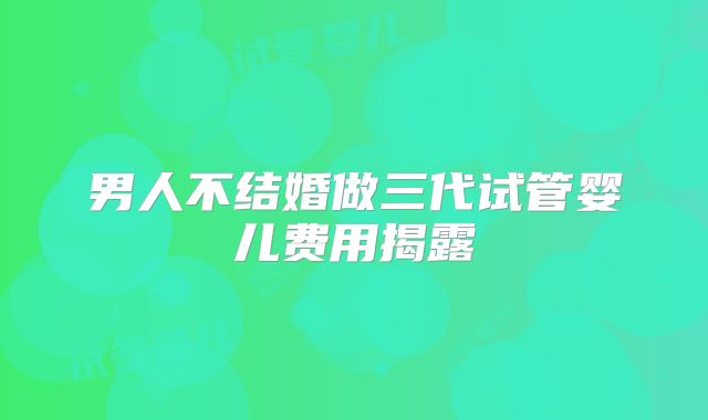 男人不结婚做三代试管婴儿费用揭露