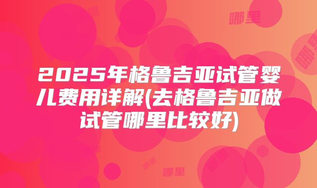 2025年格鲁吉亚试管婴儿费用详解(去格鲁吉亚做试管哪里比较好)