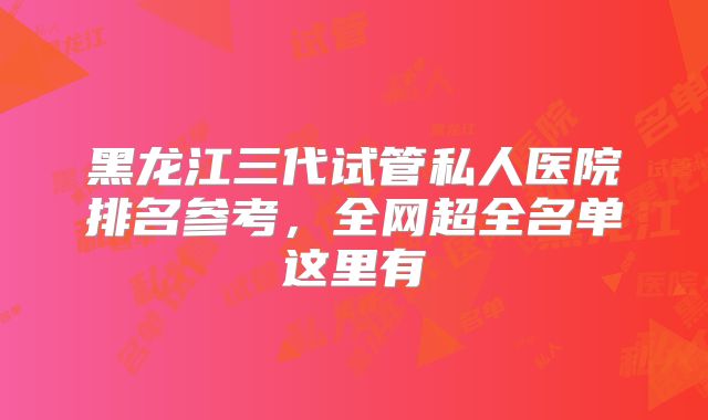黑龙江三代试管私人医院排名参考，全网超全名单这里有