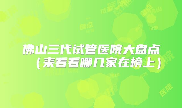 佛山三代试管医院大盘点(来看看哪几家在榜上)