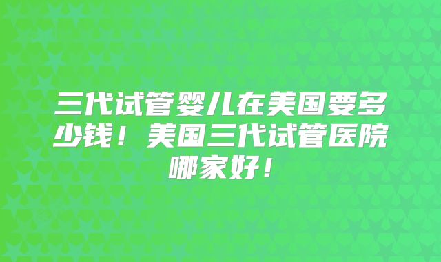 三代试管婴儿在美国要多少钱！美国三代试管医院哪家好！