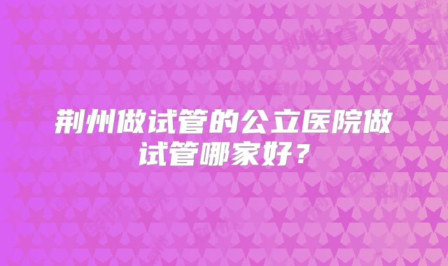 荆州做试管的公立医院做试管哪家好？