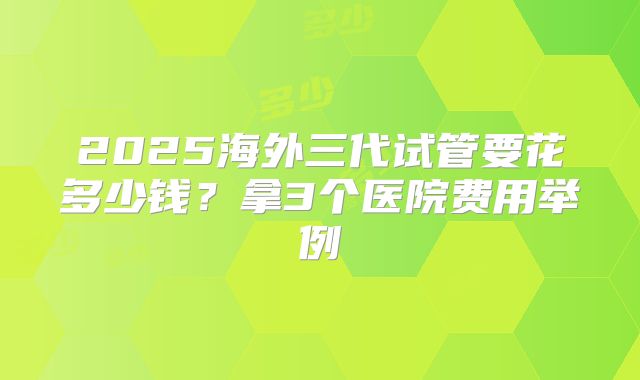 2025海外三代试管要花多少钱？拿3个医院费用举例