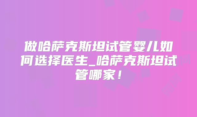 做哈萨克斯坦试管婴儿如何选择医生_哈萨克斯坦试管哪家!