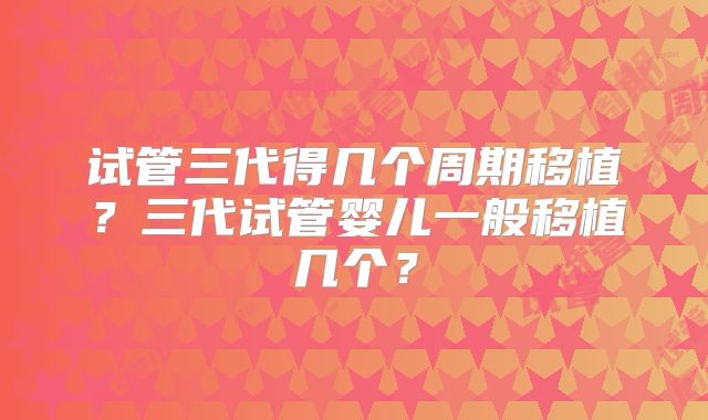 试管三代得几个周期移植?三代试管婴儿一般移植几个?