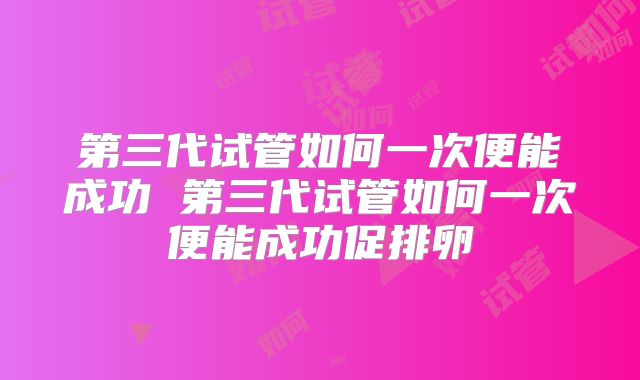 第三代试管如何一次便能成功 第三代试管如何一次便能成功促排卵