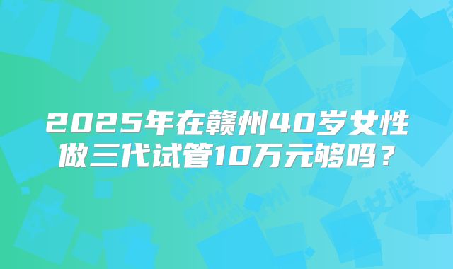 2025年在赣州40岁女性做三代试管10万元够吗?
