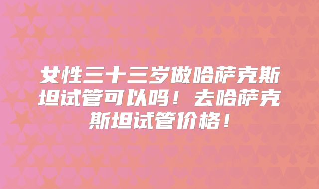 女性三十三岁做哈萨克斯坦试管可以吗！去哈萨克斯坦试管价格！