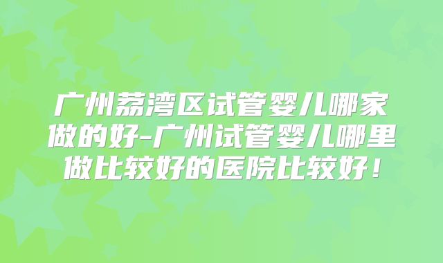 广州荔湾区试管婴儿哪家做的好-广州试管婴儿哪里做比较好的医院比较好！