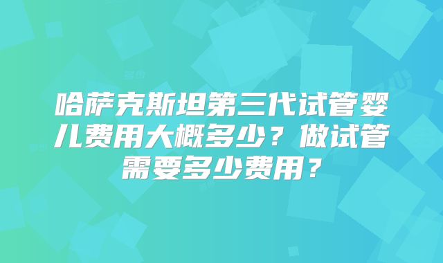 哈萨克斯坦第三代试管婴儿费用大概多少？做试管需要多少费用？