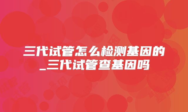 三代试管怎么检测基因的_三代试管查基因吗