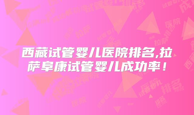 西藏试管婴儿医院排名,拉萨阜康试管婴儿成功率！