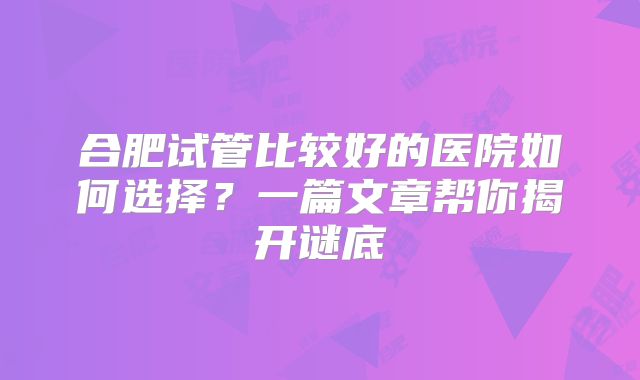 合肥试管比较好的医院如何选择？一篇文章帮你揭开谜底
