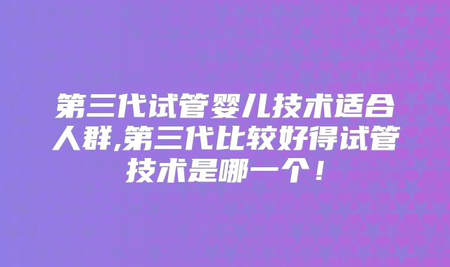 第三代试管婴儿技术适合人群,第三代比较好得试管技术是哪一个!