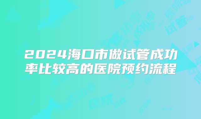 2024海口市做试管成功率比较高的医院预约流程