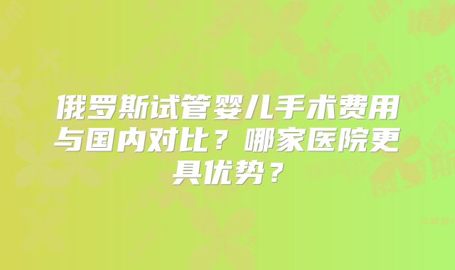 俄罗斯试管婴儿手术费用与国内对比?哪家医院更具优势?