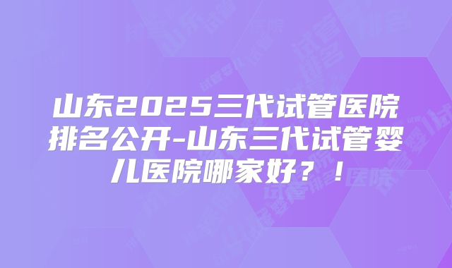 山东2025三代试管医院排名公开-山东三代试管婴儿医院哪家好？！