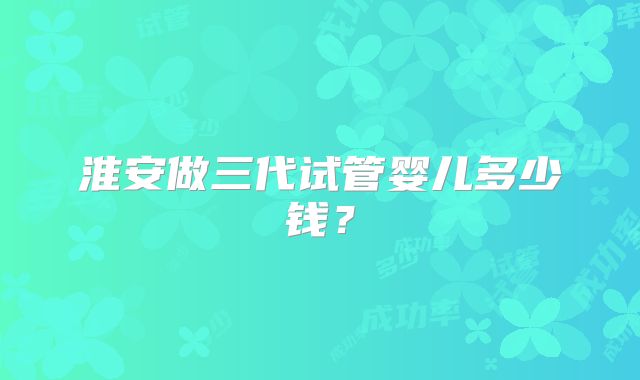淮安做三代试管婴儿多少钱?