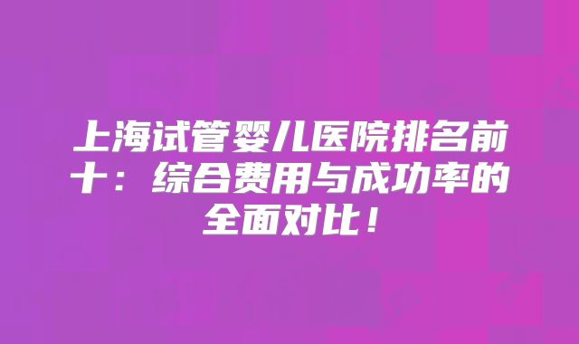 上海试管婴儿医院排名前十:综合费用与成功率的全面对比!
