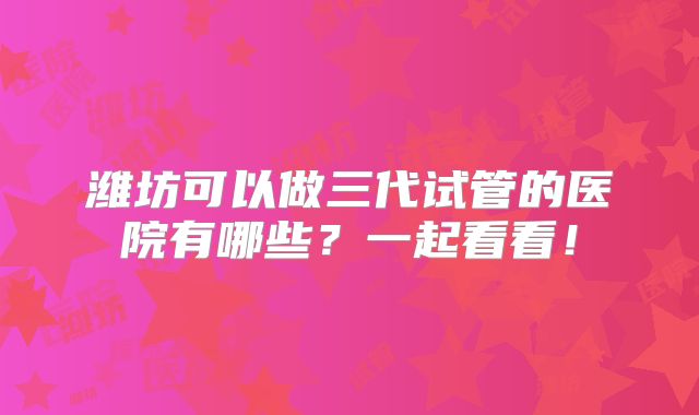 潍坊可以做三代试管的医院有哪些?一起看看!