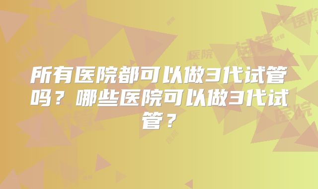 所有医院都可以做3代试管吗？哪些医院可以做3代试管？