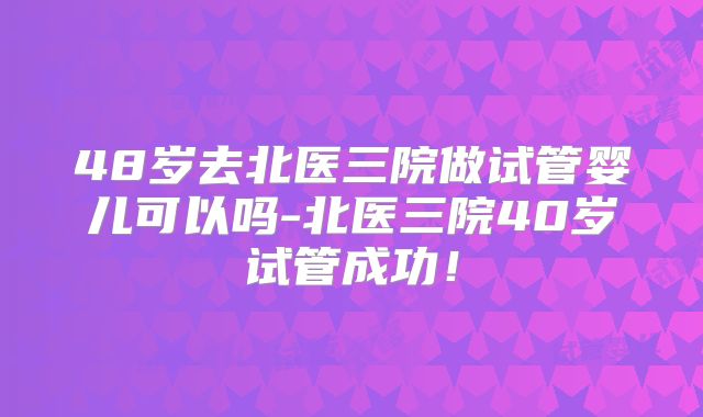 48岁去北医三院做试管婴儿可以吗-北医三院40岁试管成功!