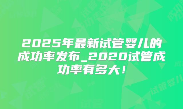 2025年最新试管婴儿的成功率发布_2020试管成功率有多大！