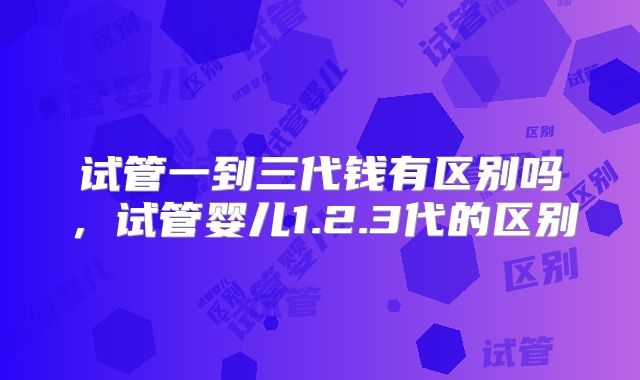 试管一到三代钱有区别吗，试管婴儿1.2.3代的区别