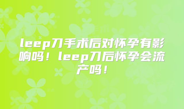 leep刀手术后对怀孕有影响吗！leep刀后怀孕会流产吗！
