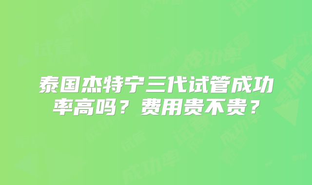 泰国杰特宁三代试管成功率高吗?费用贵不贵?