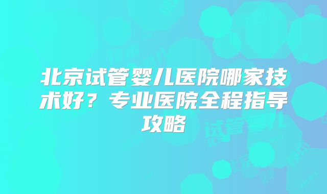 北京试管婴儿医院哪家技术好?专业医院全程指导攻略