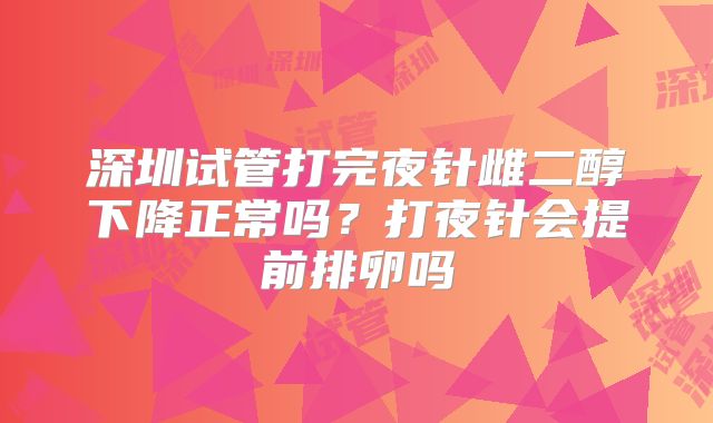 深圳试管打完夜针雌二醇下降正常吗？打夜针会提前排卵吗