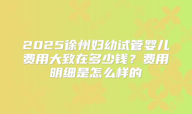 2025徐州妇幼试管婴儿费用大致在多少钱？费用明细是怎么样的