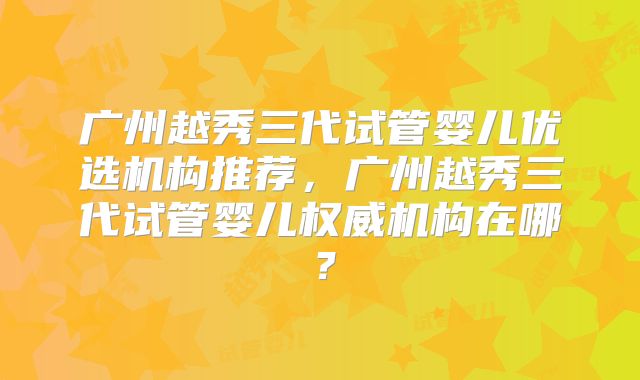 广州越秀三代试管婴儿优选机构推荐，广州越秀三代试管婴儿权威机构在哪？