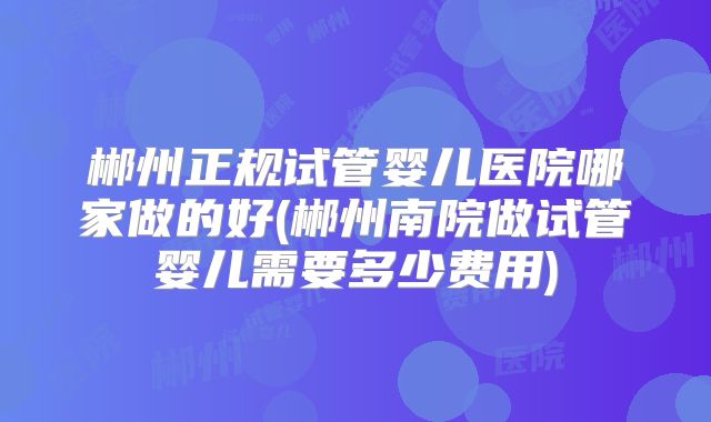郴州正规试管婴儿医院哪家做的好(郴州南院做试管婴儿需要多少费用)