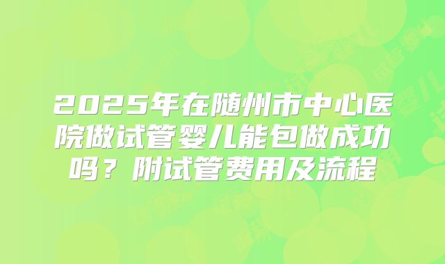 2025年在随州市中心医院做试管婴儿能包做成功吗？附试管费用及流程