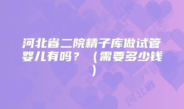 河北省二院精子库做试管婴儿有吗？（需要多少钱）