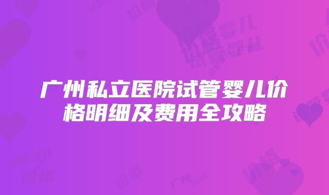 广州私立医院试管婴儿价格明细及费用全攻略