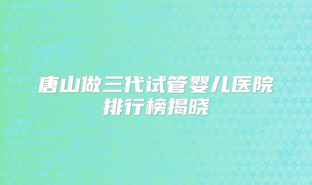 唐山做三代试管婴儿医院排行榜揭晓