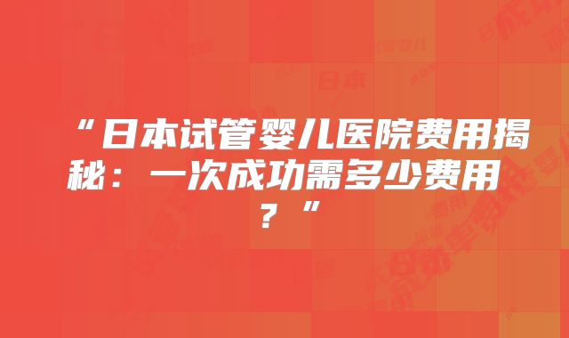 “日本试管婴儿医院费用揭秘：一次成功需多少费用？”