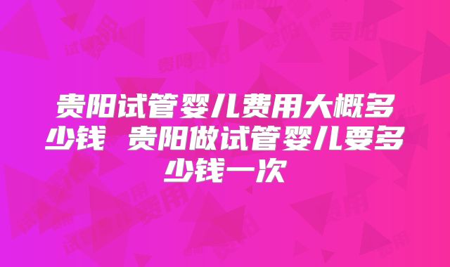 贵阳试管婴儿费用大概多少钱 贵阳做试管婴儿要多少钱一次