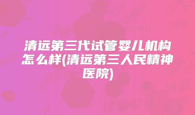 清远第三代试管婴儿机构怎么样(清远第三人民精神医院)