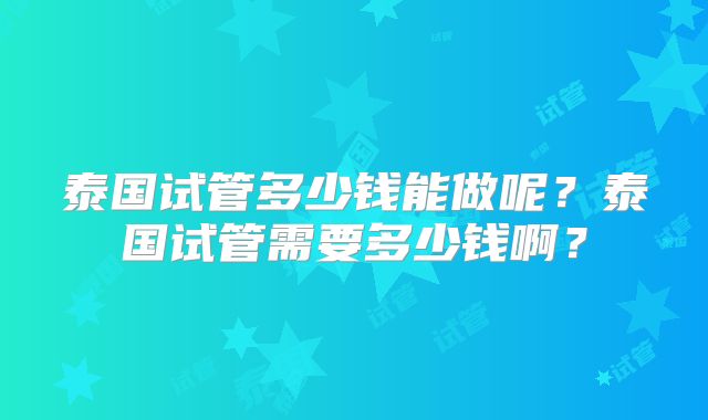 泰国试管多少钱能做呢？泰国试管需要多少钱啊？