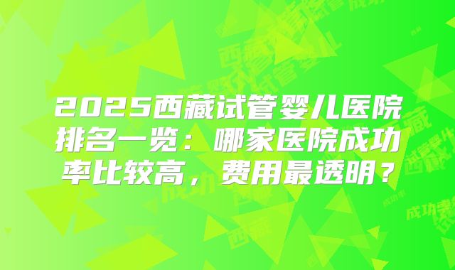 2025西藏试管婴儿医院排名一览：哪家医院成功率比较高，费用最透明？